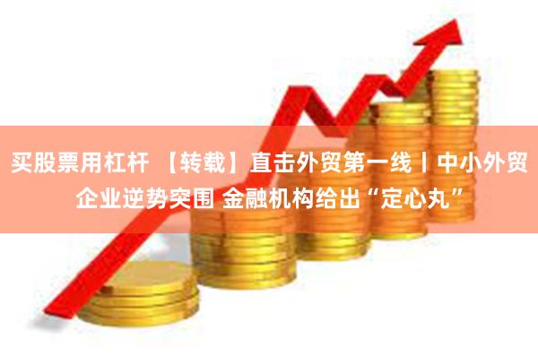 买股票用杠杆 【转载】直击外贸第一线丨中小外贸企业逆势突围 金融机构给出“定心丸”