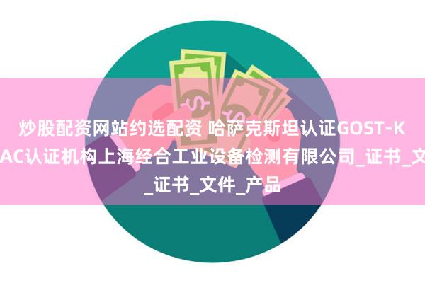 炒股配资网站约选配资 哈萨克斯坦认证GOST-K认证和EAC认证机构上海经合工业设备检测有限公司_证书_文件_产品
